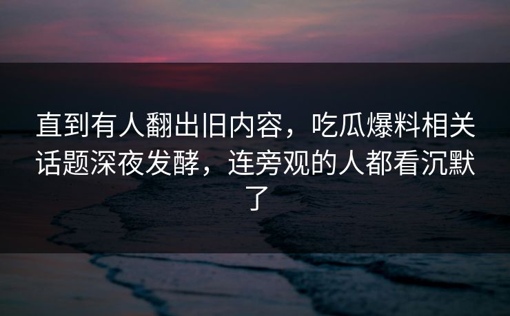 直到有人翻出旧内容，吃瓜爆料相关话题深夜发酵，连旁观的人都看沉默了