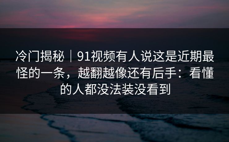 冷门揭秘｜91视频有人说这是近期最怪的一条，越翻越像还有后手：看懂的人都没法装没看到