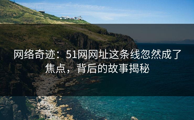 网络奇迹：51网网址这条线忽然成了焦点，背后的故事揭秘