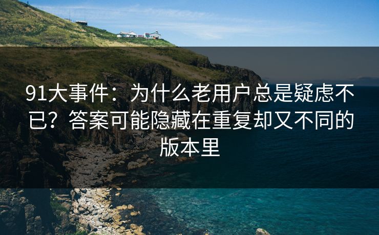 91大事件:为什么老用户总是疑虑不已?答案可能隐藏在重复却又不同的版本里 91大事件:为什么老用户总是疑虑不已?答案可能隐藏在重复却又不同的版本里