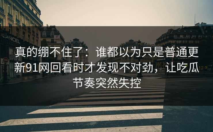 真的绷不住了:谁都以为只是普通更新91网回看时才发现不对劲,让吃瓜节奏突然失控 真的绷不住了:谁都以为只是普通更新91网回看时才发现不对劲,让吃瓜节奏突然失控