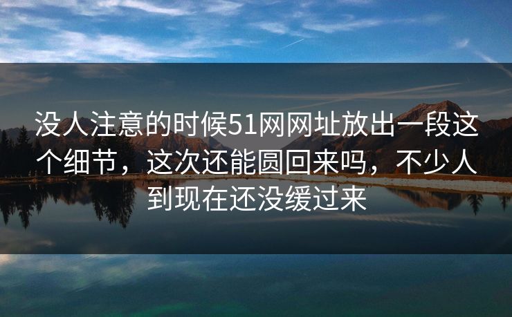 没人注意的时候51网网址放出一段这个细节，这次还能圆回来吗，不少人到现在还没缓过来