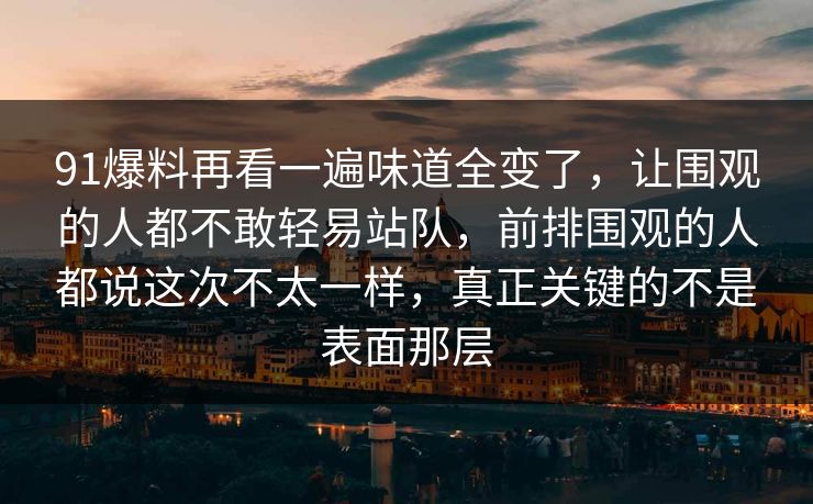 91爆料再看一遍味道全变了，让围观的人都不敢轻易站队，前排围观的人都说这次不太一样，真正关键的不是表面那层